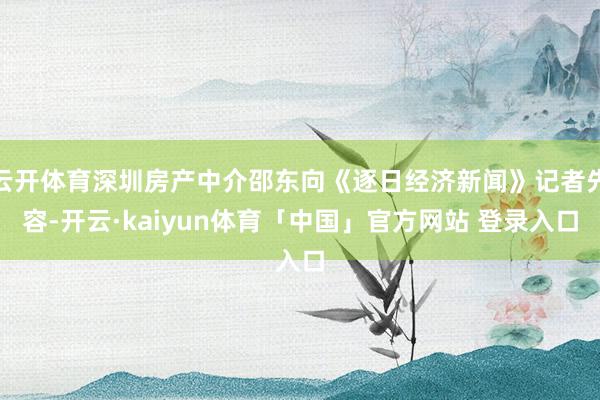 云开体育深圳房产中介邵东向《逐日经济新闻》记者先容-开云·kaiyun体育「中国」官方网站 登录入口