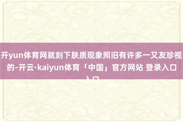 开yun体育网就刻下肤质现象照旧有许多一又友珍视的-开云·kaiyun体育「中国」官方网站 登录入口