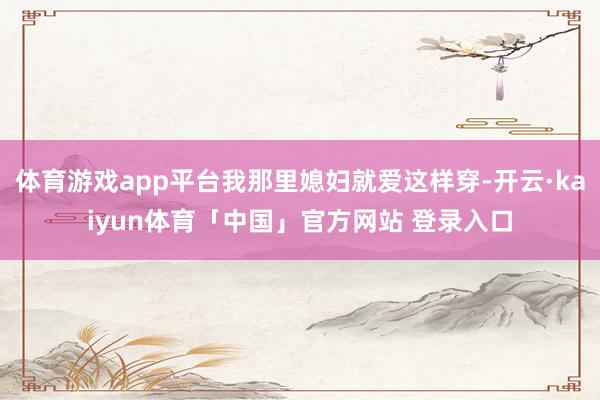 体育游戏app平台我那里媳妇就爱这样穿-开云·kaiyun体育「中国」官方网站 登录入口