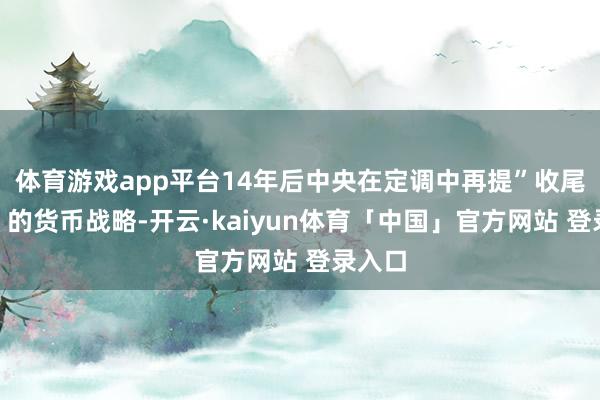 体育游戏app平台14年后中央在定调中再提”收尾宽松”的货币战略-开云·kaiyun体育「中国」官方网站 登录入口