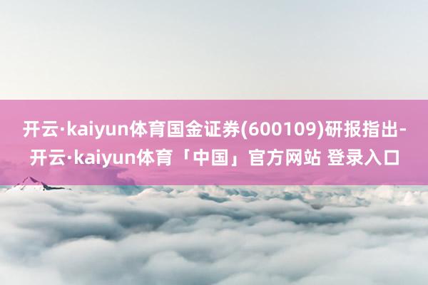 开云·kaiyun体育国金证券(600109)研报指出-开云·kaiyun体育「中国」官方网站 登录入口