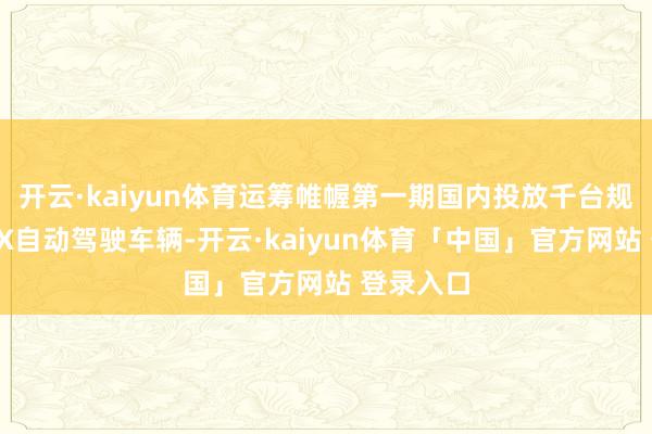 开云·kaiyun体育运筹帷幄第一期国内投放千台规模铂智4X自动驾驶车辆-开云·kaiyun体育「中国」官方网站 登录入口