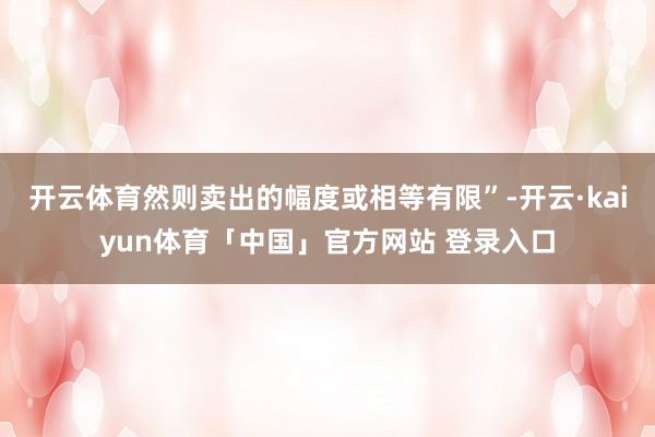 开云体育然则卖出的幅度或相等有限”-开云·kaiyun体育「中国」官方网站 登录入口