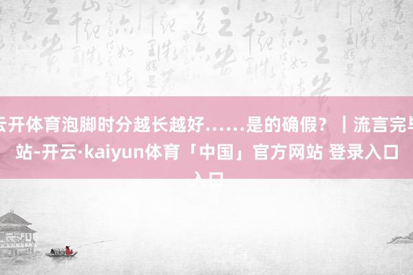 云开体育泡脚时分越长越好……是的确假？｜流言完毕站-开云·kaiyun体育「中国」官方网站 登录入口