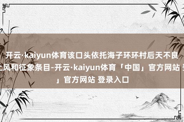 开云·kaiyun体育该口头依托海子环环村后天不良的地舆上风和征象条目-开云·kaiyun体育「中国」官方网站 登录入口