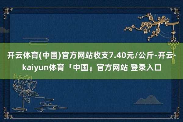 开云体育(中国)官方网站收支7.40元/公斤-开云·kaiyun体育「中国」官方网站 登录入口