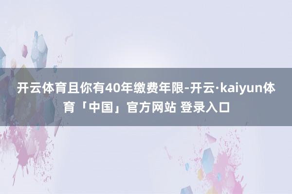 开云体育且你有40年缴费年限-开云·kaiyun体育「中国」官方网站 登录入口