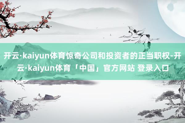 开云·kaiyun体育惊奇公司和投资者的正当职权-开云·kaiyun体育「中国」官方网站 登录入口