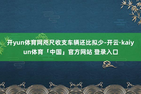 开yun体育网咫尺收支车辆还比拟少-开云·kaiyun体育「中国」官方网站 登录入口