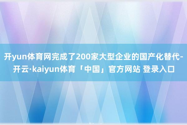 开yun体育网完成了200家大型企业的国产化替代-开云·kaiyun体育「中国」官方网站 登录入口