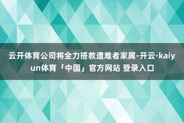 云开体育公司将全力搭救遭难者家属-开云·kaiyun体育「中国」官方网站 登录入口