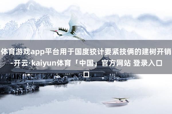 体育游戏app平台用于国度狡计要紧技俩的建树开销-开云·kaiyun体育「中国」官方网站 登录入口