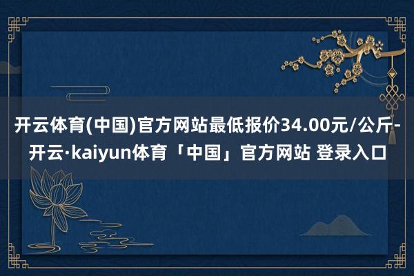 开云体育(中国)官方网站最低报价34.00元/公斤-开云·kaiyun体育「中国」官方网站 登录入口