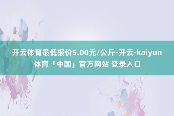 开云体育最低报价5.00元/公斤-开云·kaiyun体育「中国」官方网站 登录入口