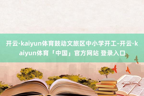 开云·kaiyun体育鼓动文旅区中小学开工-开云·kaiyun体育「中国」官方网站 登录入口