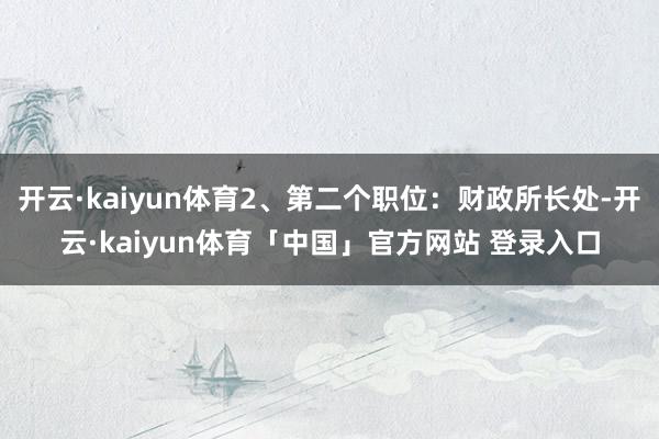 开云·kaiyun体育2、第二个职位：财政所长处-开云·kaiyun体育「中国」官方网站 登录入口