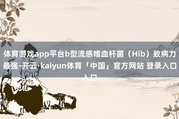 体育游戏app平台b型流感嗜血杆菌(Hib)致病力最强-开云·kaiyun体育「中国」官方网站 登录入口