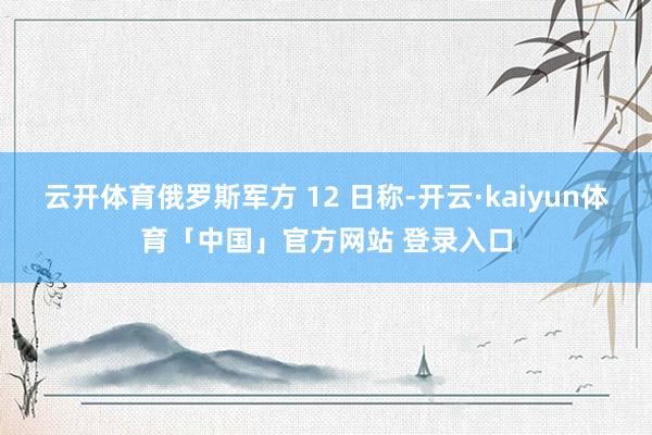 云开体育俄罗斯军方 12 日称-开云·kaiyun体育「中国」官方网站 登录入口