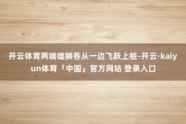 开云体育两端雄狮各从一边飞跃上桩-开云·kaiyun体育「中国」官方网站 登录入口