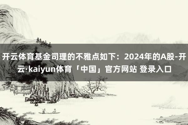 开云体育基金司理的不雅点如下：2024年的A股-开云·kaiyun体育「中国」官方网站 登录入口