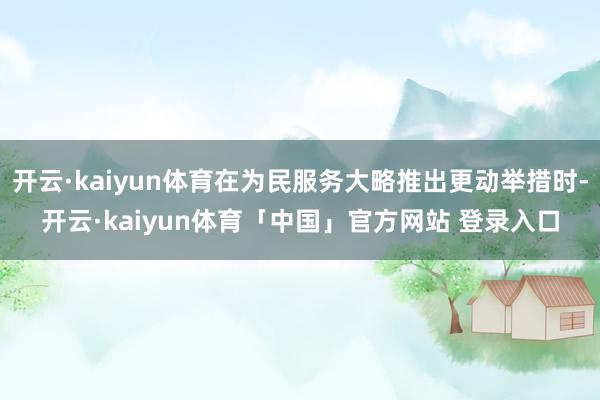 开云·kaiyun体育在为民服务大略推出更动举措时-开云·kaiyun体育「中国」官方网站 登录入口