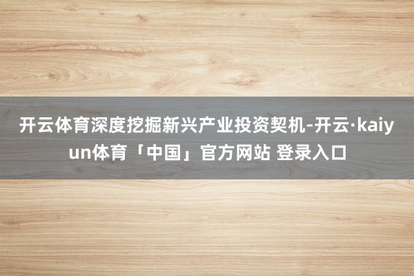开云体育深度挖掘新兴产业投资契机-开云·kaiyun体育「中国」官方网站 登录入口