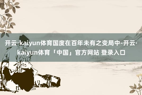 开云·kaiyun体育国度在百年未有之变局中-开云·kaiyun体育「中国」官方网站 登录入口