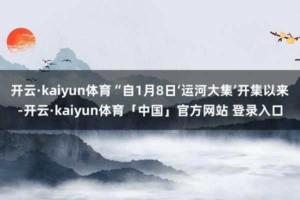 开云·kaiyun体育“自1月8日‘运河大集’开集以来-开云·kaiyun体育「中国」官方网站 登录入口