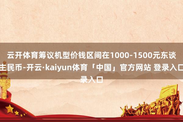 云开体育筹议机型价钱区间在1000-1500元东谈主民币-开云·kaiyun体育「中国」官方网站 登录入口
