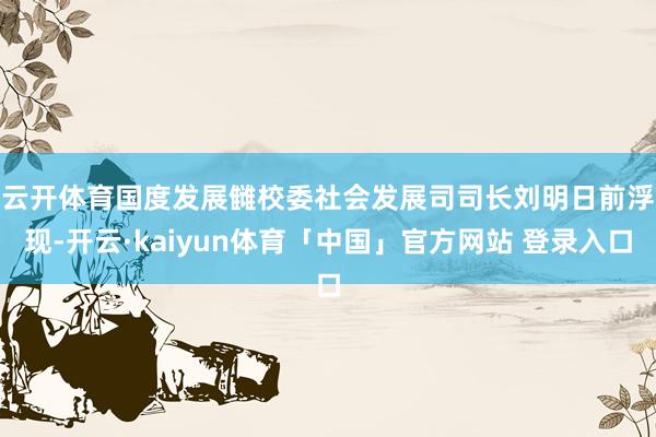 云开体育　　国度发展雠校委社会发展司司长刘明日前浮现-开云·kaiyun体育「中国」官方网站 登录入口