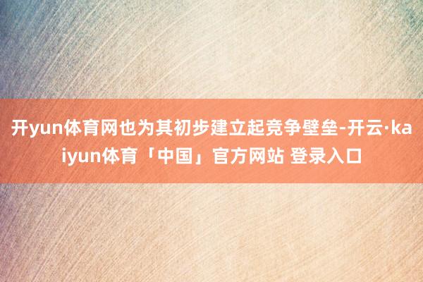 开yun体育网也为其初步建立起竞争壁垒-开云·kaiyun体育「中国」官方网站 登录入口