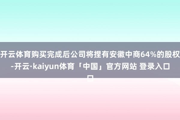 开云体育购买完成后公司将捏有安徽中商64%的股权-开云·kaiyun体育「中国」官方网站 登录入口