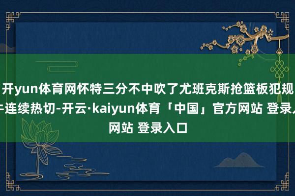 开yun体育网怀特三分不中吹了尤班克斯抢篮板犯规公牛连续热切-开云·kaiyun体育「中国」官方网站 登录入口