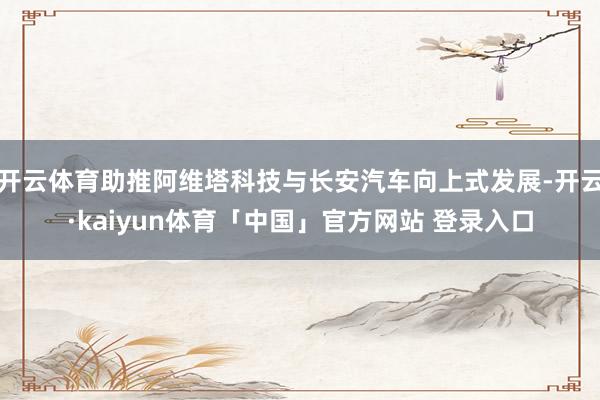 开云体育助推阿维塔科技与长安汽车向上式发展-开云·kaiyun体育「中国」官方网站 登录入口