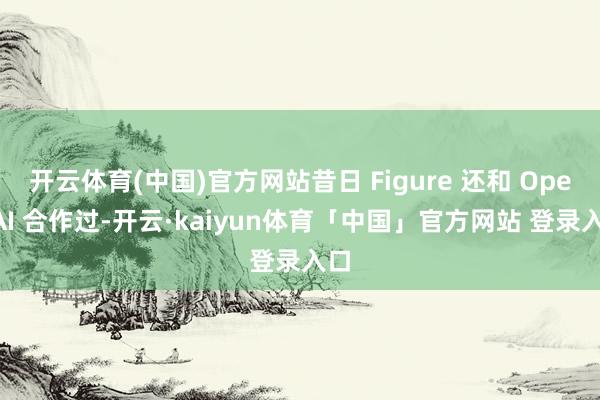 开云体育(中国)官方网站昔日 Figure 还和 OpenAI 合作过-开云·kaiyun体育「中国」官方网站 登录入口