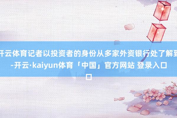 开云体育记者以投资者的身份从多家外资银行处了解到-开云·kaiyun体育「中国」官方网站 登录入口