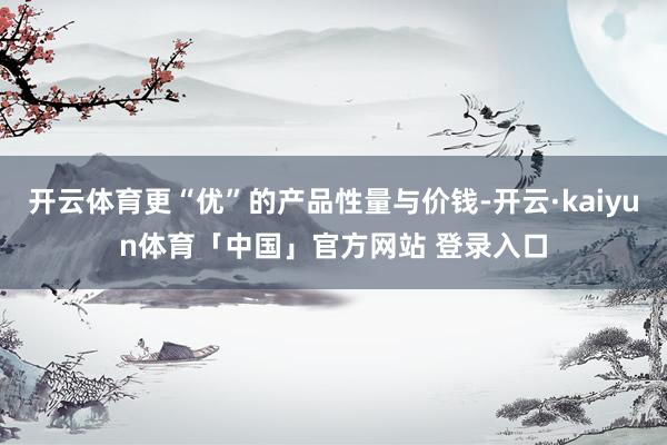 开云体育更“优”的产品性量与价钱-开云·kaiyun体育「中国」官方网站 登录入口