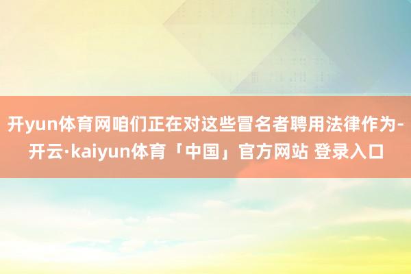 开yun体育网咱们正在对这些冒名者聘用法律作为-开云·kaiyun体育「中国」官方网站 登录入口