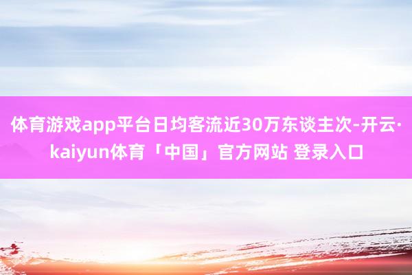 体育游戏app平台日均客流近30万东谈主次-开云·kaiyun体育「中国」官方网站 登录入口