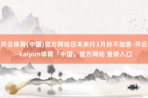 开云体育(中国)官方网站日本央行3月份不加息-开云·kaiyun体育「中国」官方网站 登录入口