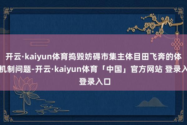 开云·kaiyun体育捣毁妨碍市集主体目田飞奔的体制机制问题-开云·kaiyun体育「中国」官方网站 登录入口