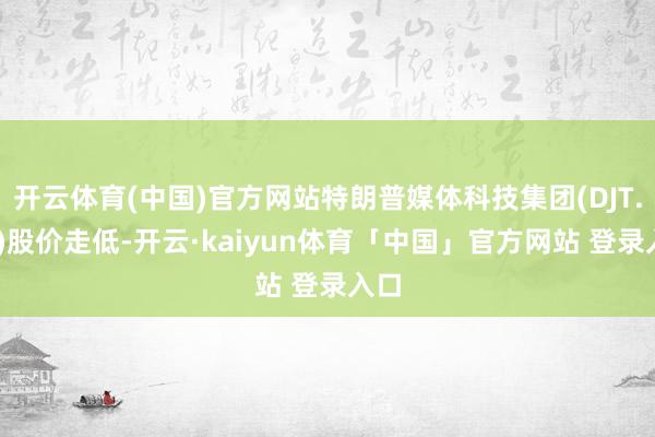开云体育(中国)官方网站特朗普媒体科技集团(DJT.US)股价走低-开云·kaiyun体育「中国」官方网站 登录入口