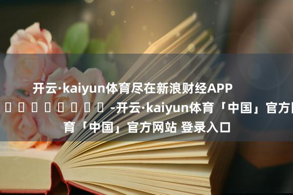开云·kaiyun体育尽在新浪财经APP            													-开云·kaiyun体育「中国」官方网站 登录入口
