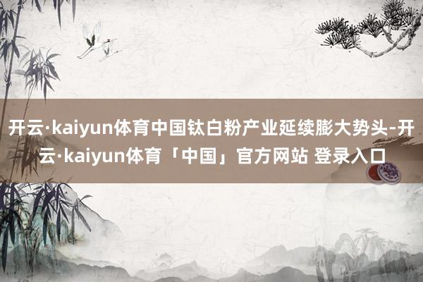 开云·kaiyun体育中国钛白粉产业延续膨大势头-开云·kaiyun体育「中国」官方网站 登录入口