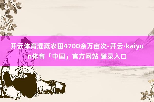 开云体育灌溉农田4700余万亩次-开云·kaiyun体育「中国」官方网站 登录入口