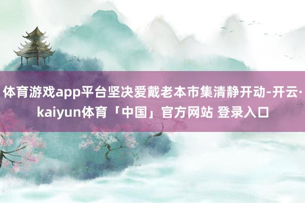 体育游戏app平台坚决爱戴老本市集清静开动-开云·kaiyun体育「中国」官方网站 登录入口