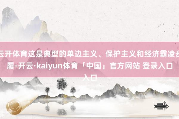 云开体育这是典型的单边主义、保护主义和经济霸凌步履-开云·kaiyun体育「中国」官方网站 登录入口