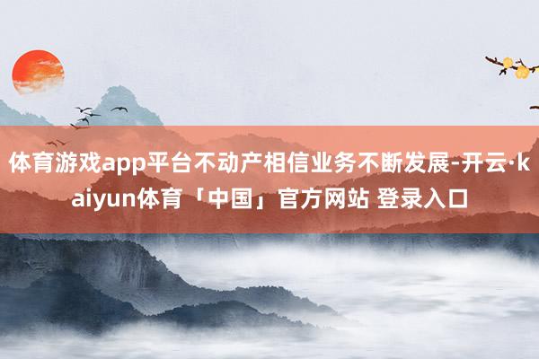 体育游戏app平台不动产相信业务不断发展-开云·kaiyun体育「中国」官方网站 登录入口