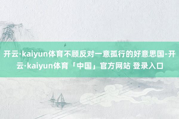 开云·kaiyun体育不顾反对一意孤行的好意思国-开云·kaiyun体育「中国」官方网站 登录入口