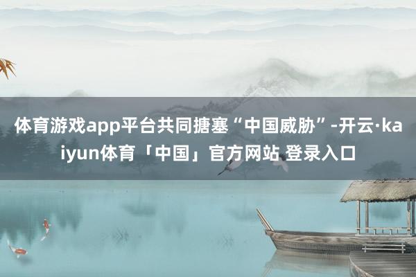 体育游戏app平台共同搪塞“中国威胁”-开云·kaiyun体育「中国」官方网站 登录入口